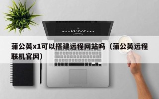 揭阳蒲公英x1可以搭建远程网站吗（蒲公英远程联机官网）